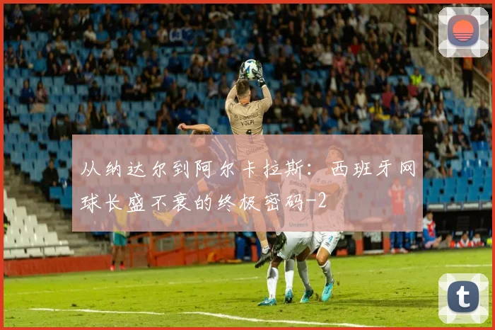 从纳达尔到阿尔卡拉斯:西班牙网球长盛不衰的终极密码