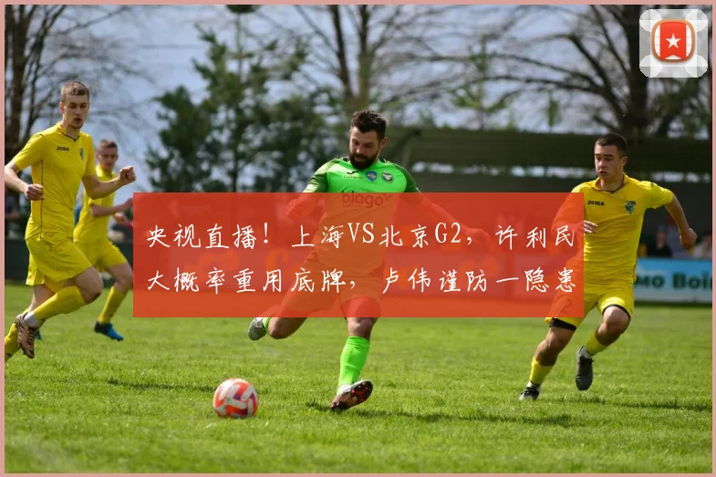 央视直播!上海VS北京G2,许利民大概率重用底牌,卢伟谨防一隐患