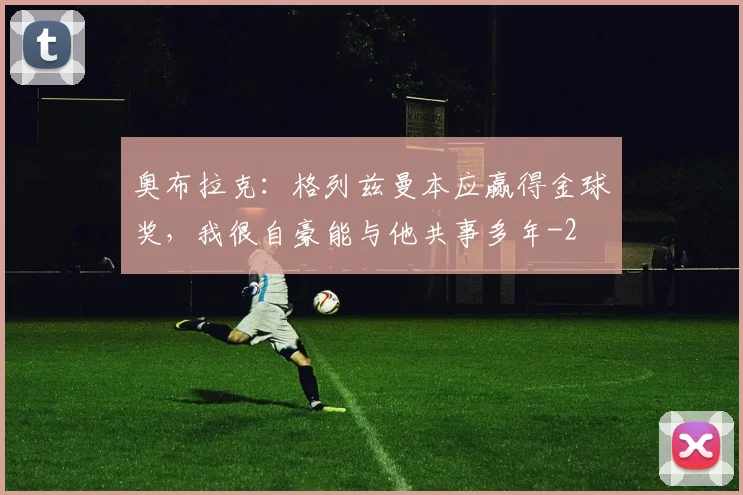 奥布拉克:格列兹曼本应赢得金球奖,我很自豪能与他共事多年